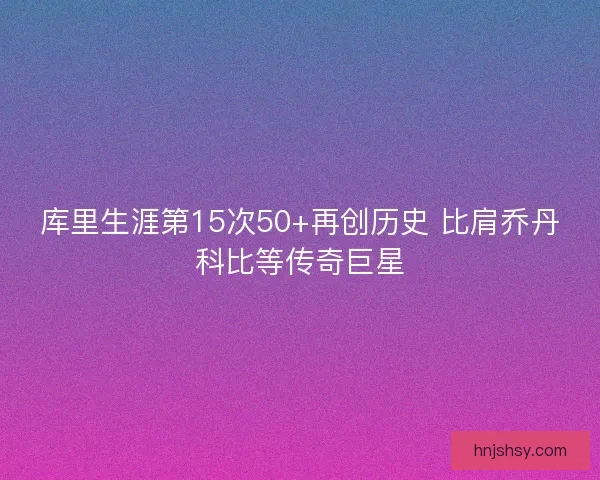 库里生涯第15次50+再创历史 比肩乔丹科比等传奇巨星