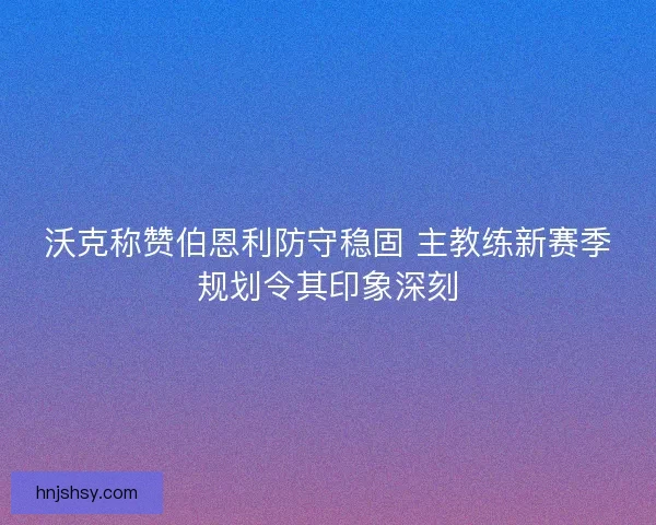 沃克称赞伯恩利防守稳固 主教练新赛季规划令其印象深刻