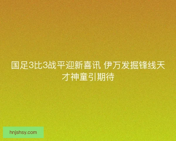 国足3比3战平迎新喜讯 伊万发掘锋线天才神童引期待