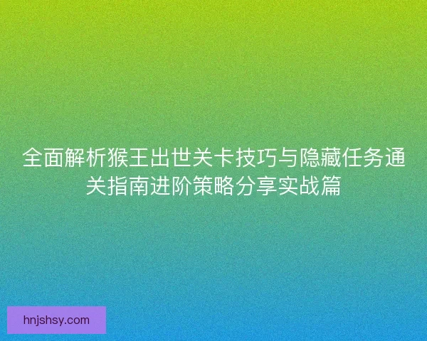 全面解析猴王出世关卡技巧与隐藏任务通关指南进阶策略分享实战篇