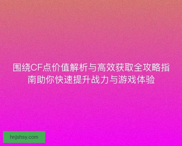 围绕CF点价值解析与高效获取全攻略指南助你快速提升战力与游戏体验