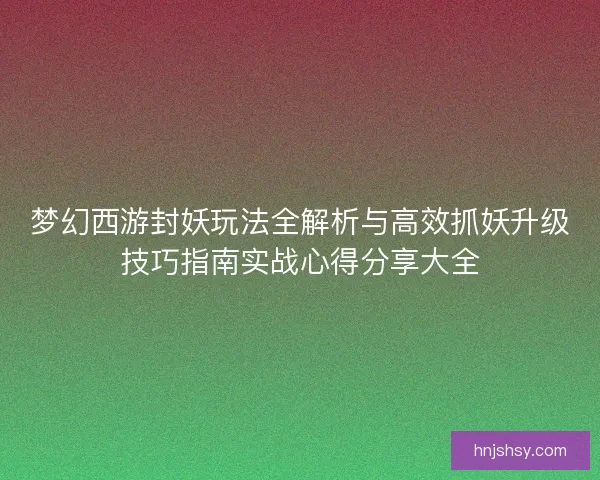 梦幻西游封妖玩法全解析与高效抓妖升级技巧指南实战心得分享大全
