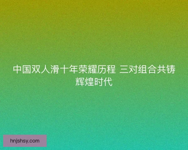 中国双人滑十年荣耀历程 三对组合共铸辉煌时代
