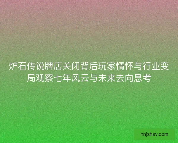 炉石传说牌店关闭背后玩家情怀与行业变局观察七年风云与未来去向思考
