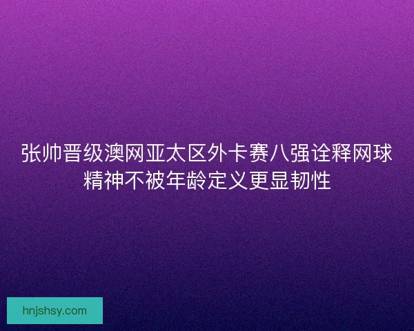 张帅晋级澳网亚太区外卡赛八强诠释网球精神不被年龄定义更显韧性