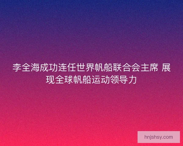 李全海成功连任世界帆船联合会主席 展现全球帆船运动领导力