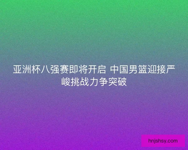 亚洲杯八强赛即将开启 中国男篮迎接严峻挑战力争突破
