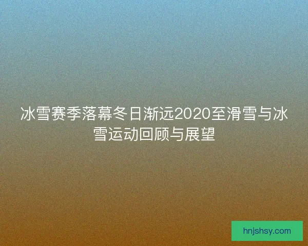 冰雪赛季落幕冬日渐远2020至滑雪与冰雪运动回顾与展望