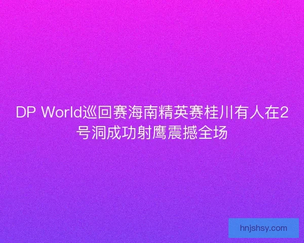 DP World巡回赛海南精英赛桂川有人在2号洞成功射鹰震撼全场