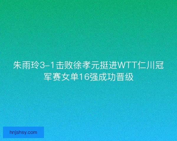 朱雨玲3-1击败徐孝元挺进WTT仁川冠军赛女单16强成功晋级