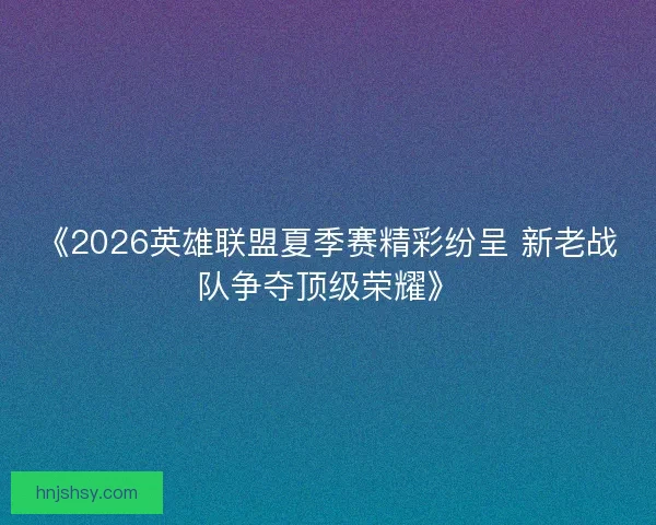 《2026英雄联盟夏季赛精彩纷呈 新老战队争夺顶级荣耀》