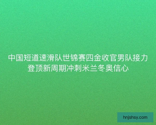 中国短道速滑队世锦赛四金收官男队接力登顶新周期冲刺米兰冬奥信心