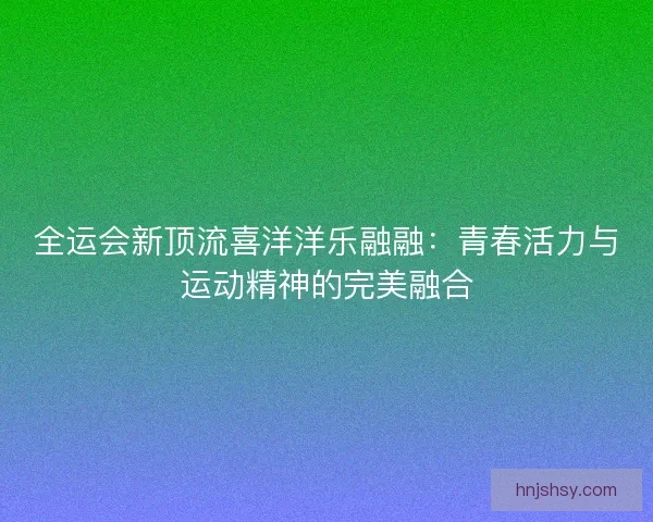 全运会新顶流喜洋洋乐融融：青春活力与运动精神的完美融合
