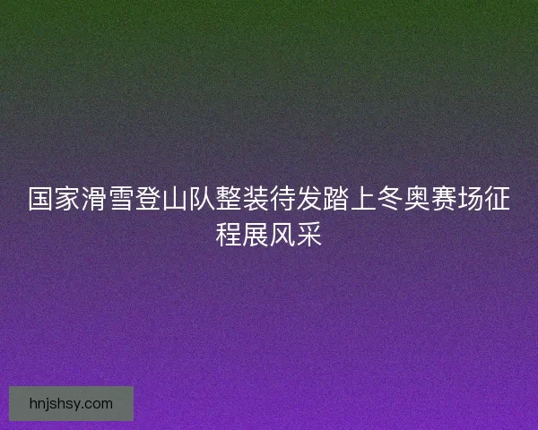 国家滑雪登山队整装待发踏上冬奥赛场征程展风采